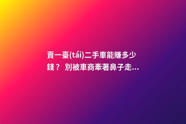 賣一臺(tái)二手車能賺多少錢？ 別被車商牽著鼻子走了！